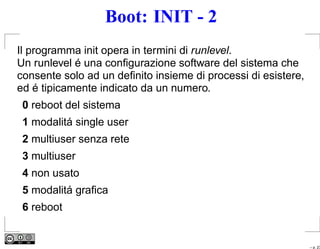 Boot: INIT - 2
Il programma init opera in termini di runlevel.
Un runlevel é una conﬁgurazione software del sistema che
consente solo ad un deﬁnito insieme di processi di esistere,
ed é tipicamente indicato da un numero.
 0 reboot del sistema
 1 modalitá single user
 2 multiuser senza rete
 3 multiuser
 4 non usato
 5 modalitá graﬁca
 6 reboot


                                                               – p. 23
 