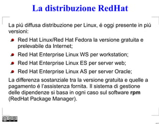 La distribuzione RedHat
La piú diffusa distribuzione per Linux, é oggi presente in piú
versioni:
    Red Hat Linux/Red Hat Fedora la versione gratuita e
    prelevabile da Internet;
    Red Hat Enterprise Linux WS per workstation;
    Red Hat Enterprise Linux ES per server web;
    Red Hat Enterprise Linux AS per server Oracle;
La differenza sostanziale tra la versione gratuita e quelle a
pagamento é l’assistenza fornita. Il sistema di gestione
delle dipendenze si basa in ogni caso sul software rpm
(RedHat Package Manager).



                                                                 – p. 2
 