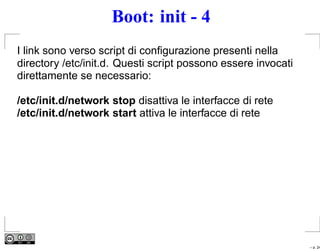 Boot: init - 4
I link sono verso script di conﬁgurazione presenti nella
directory /etc/init.d. Questi script possono essere invocati
direttamente se necessario:

/etc/init.d/network stop disattiva le interfacce di rete
/etc/init.d/network start attiva le interfacce di rete




                                                               – p. 24
 