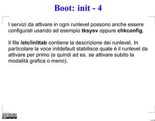 Boot: init - 4
I servizi da attivare in ogni runlevel possono anche essere
conﬁgurati usando ad esempio tksysv oppure chkconﬁg.

Il ﬁle /etc/inittab contiene la descrizione dei runlevel. In
particolare la voce initdefault stabilisce quale é il runlevel da
attivare per primo (e quindi ad es. se attivare subito la
modalitá graﬁca o meno).




                                                                    – p. 24
 