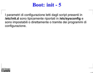 Boot: init - 5
I parametri di conﬁgurazione letti dagli script presenti in
/etc/init.d sono tipicamente riportati in /etc/sysconﬁg e
sono impostabili o direttamente o tramite dei programmi di
conﬁgurazione.




                                                              – p. 24
 
