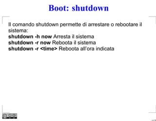 Boot: shutdown
Il comando shutdown permette di arrestare o rebootare il
sistema:
shutdown -h now Arresta il sistema
shutdown -r now Reboota il sistema
shutdown -r <time> Reboota all’ora indicata




                                                           – p. 24
 