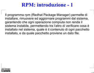 RPM: introduzione - 1
Il programma rpm (Redhat Package Manager) permette di
installare, rimuovere ed aggiornare programmi dal sistema,
garantendo che ogni operazione compiuta non renda il
sistema instabile, permettendo tra l’altro di veriﬁcare cosa é
installato nel sistema, quale è il contenuto di ogni pacchetto
installato, e da quale pacchetto proviene un dato ﬁle.




                                                                 – p. 24
 