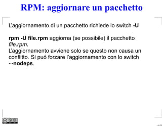 RPM: aggiornare un pacchetto
L’aggiornamento di un pacchetto richiede lo switch -U

rpm -U ﬁle.rpm aggiorna (se possibile) il pacchetto
ﬁle.rpm.
L’aggiornamento avviene solo se questo non causa un
conﬂitto. Si puó forzare l’aggiornamento con lo switch
- -nodeps.




                                                         – p. 24
 