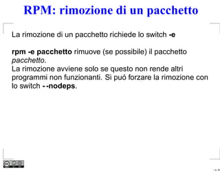 RPM: rimozione di un pacchetto
La rimozione di un pacchetto richiede lo switch -e

rpm -e pacchetto rimuove (se possibile) il pacchetto
pacchetto.
La rimozione avviene solo se questo non rende altri
programmi non funzionanti. Si puó forzare la rimozione con
lo switch - -nodeps.




                                                             – p. 24
 