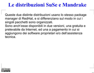 Le distribuzioni SuSe e Mandrake
Queste due distinte distribuzioni usano lo stesso package
manager di RedHat, e si differenziano sul modo in cui i
singoli pacchetti sono organizzati.
Sono anch’esse disponibili in due versioni, una gratuita e
prelevabile da Internet, ed una a pagamento in cui si
aggiungono dei software proprietari e/o dell’assistenza
tecnica.




                                                             – p. 2
 