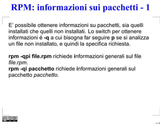 RPM: informazioni sui pacchetti - 1
E’ possibile ottenere informazioni su pacchetti, sia quelli
installati che quelli non installati. Lo switch per ottenere
informazioni é -q a cui bisogna far seguire p se si analizza
un ﬁle non installato, e quindi la speciﬁca richiesta.

rpm -qpi ﬁle.rpm richiede informazioni generali sul ﬁle
ﬁle.rpm.
rpm -qi pacchetto richiede informazioni generali sul
pacchetto pacchetto.




                                                               – p. 25
 