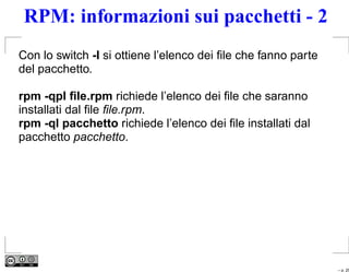 RPM: informazioni sui pacchetti - 2
Con lo switch -l si ottiene l’elenco dei ﬁle che fanno parte
del pacchetto.

rpm -qpl ﬁle.rpm richiede l’elenco dei ﬁle che saranno
installati dal ﬁle ﬁle.rpm.
rpm -ql pacchetto richiede l’elenco dei ﬁle installati dal
pacchetto pacchetto.




                                                               – p. 25
 