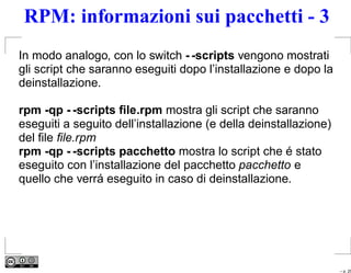 RPM: informazioni sui pacchetti - 3
In modo analogo, con lo switch - -scripts vengono mostrati
gli script che saranno eseguiti dopo l’installazione e dopo la
deinstallazione.

rpm -qp - -scripts ﬁle.rpm mostra gli script che saranno
eseguiti a seguito dell’installazione (e della deinstallazione)
del ﬁle ﬁle.rpm
rpm -qp - -scripts pacchetto mostra lo script che é stato
eseguito con l’installazione del pacchetto pacchetto e
quello che verrá eseguito in caso di deinstallazione.




                                                                  – p. 25
 