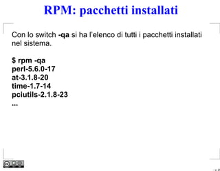 RPM: pacchetti installati
Con lo switch -qa si ha l’elenco di tutti i pacchetti installati
nel sistema.

$ rpm -qa
perl-5.6.0-17
at-3.1.8-20
time-1.7-14
pciutils-2.1.8-23
...




                                                                   – p. 25
 