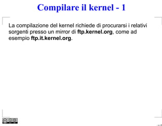 Compilare il kernel - 1
La compilazione del kernel richiede di procurarsi i relativi
sorgenti presso un mirror di ftp.kernel.org, come ad
esempio ftp.it.kernel.org.




                                                               – p. 25
 
