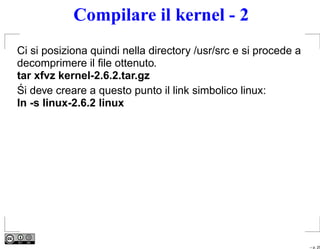 Compilare il kernel - 2
Ci si posiziona quindi nella directory /usr/src e si procede a
decomprimere il ﬁle ottenuto.
tar xfvz kernel-2.6.2.tar.gz
 ´
Si deve creare a questo punto il link simbolico linux:
ln -s linux-2.6.2 linux




                                                                 – p. 25
 