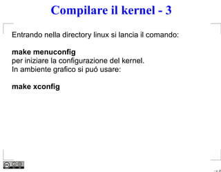 Compilare il kernel - 3
Entrando nella directory linux si lancia il comando:

make menuconﬁg
per iniziare la conﬁgurazione del kernel.
In ambiente graﬁco si puó usare:

make xconﬁg




                                                       – p. 25
 
