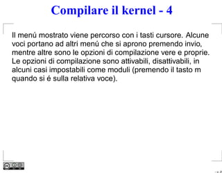 Compilare il kernel - 4
Il menú mostrato viene percorso con i tasti cursore. Alcune
voci portano ad altri menú che si aprono premendo invio,
mentre altre sono le opzioni di compilazione vere e proprie.
Le opzioni di compilazione sono attivabili, disattivabili, in
alcuni casi impostabili come moduli (premendo il tasto m
quando si é sulla relativa voce).




                                                                – p. 25
 