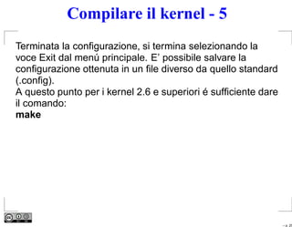 Compilare il kernel - 5
Terminata la conﬁgurazione, si termina selezionando la
voce Exit dal menú principale. E’ possibile salvare la
conﬁgurazione ottenuta in un ﬁle diverso da quello standard
(.conﬁg).
A questo punto per i kernel 2.6 e superiori é sufﬁciente dare
il comando:
make




                                                                – p. 25
 