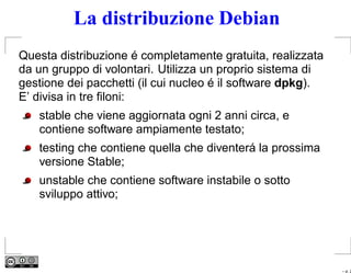 La distribuzione Debian
Questa distribuzione é completamente gratuita, realizzata
da un gruppo di volontari. Utilizza un proprio sistema di
gestione dei pacchetti (il cui nucleo é il software dpkg).
E’ divisa in tre ﬁloni:
   stable che viene aggiornata ogni 2 anni circa, e
   contiene software ampiamente testato;
   testing che contiene quella che diventerá la prossima
   versione Stable;
   unstable che contiene software instabile o sotto
   sviluppo attivo;




                                                             – p. 2
 