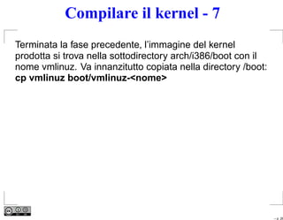 Compilare il kernel - 7
Terminata la fase precedente, l’immagine del kernel
prodotta si trova nella sottodirectory arch/i386/boot con il
nome vmlinuz. Va innanzitutto copiata nella directory /boot:
cp vmlinuz boot/vmlinuz-<nome>




                                                               – p. 26
 
