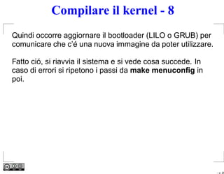 Compilare il kernel - 8
Quindi occorre aggiornare il bootloader (LILO o GRUB) per
comunicare che c’é una nuova immagine da poter utilizzare.

Fatto ció, si riavvia il sistema e si vede cosa succede. In
caso di errori si ripetono i passi da make menuconﬁg in
poi.




                                                              – p. 26
 