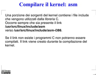Compilare il kernel: asm
Una porzione dei sorgenti del kernel contiene i ﬁle include
che vengono utilizzati dalla libreria C.
Occorre sempre che sia presente il link
/usr/src/linux/include/asm
verso /usr/src/linux/include/asm-i386.

Se il link non esiste i programmi C non potranno essere
compilati. Il link viene creato durante la compilazione del
kernel.




                                                              – p. 26
 