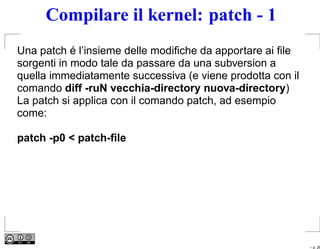 Compilare il kernel: patch - 1
Una patch é l’insieme delle modiﬁche da apportare ai ﬁle
sorgenti in modo tale da passare da una subversion a
quella immediatamente successiva (e viene prodotta con il
comando diff -ruN vecchia-directory nuova-directory)
La patch si applica con il comando patch, ad esempio
come:

patch -p0 < patch-ﬁle




                                                            – p. 26
 
