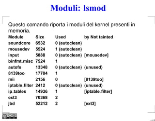 Moduli: lsmod
Questo comando riporta i moduli del kernel presenti in
memoria.
Module          Size     Used            by Not tainted
soundcore       6532     0 (autoclean)
mousedev        5524     1 (autoclean)
input           5888     0 (autoclean)   [mousedev]
binfmt misc     7524     1
autofs          13348    0 (autoclean)   (unused)
8139too         17704    1
mii             2156     0               [8139too]
iptable ﬁlter   2412     0 (autoclean)   (unused)
ip tables       14936    1               [iptable ﬁlter]
ext3            70368    2
jbd             52212    2               [ext3]


                                                           – p. 26
 