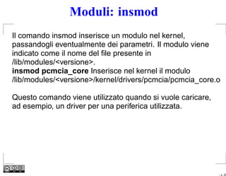 Moduli: insmod
Il comando insmod inserisce un modulo nel kernel,
passandogli eventualmente dei parametri. Il modulo viene
indicato come il nome del ﬁle presente in
/lib/modules/<versione>.
insmod pcmcia_core Inserisce nel kernel il modulo
/lib/modules/<versione>/kernel/drivers/pcmcia/pcmcia_core.o

Questo comando viene utilizzato quando si vuole caricare,
ad esempio, un driver per una periferica utilizzata.




                                                            – p. 26
 