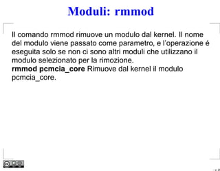 Moduli: rmmod
Il comando rmmod rimuove un modulo dal kernel. Il nome
del modulo viene passato come parametro, e l’operazione é
eseguita solo se non ci sono altri moduli che utilizzano il
modulo selezionato per la rimozione.
rmmod pcmcia_core Rimuove dal kernel il modulo
pcmcia_core.




                                                              – p. 26
 