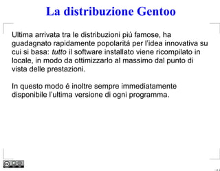 La distribuzione Gentoo
Ultima arrivata tra le distribuzioni piú famose, ha
guadagnato rapidamente popolaritá per l’idea innovativa su
cui si basa: tutto il software installato viene ricompilato in
locale, in modo da ottimizzarlo al massimo dal punto di
vista delle prestazioni.

In questo modo é inoltre sempre immediatamente
disponibile l’ultima versione di ogni programma.




                                                                 – p. 2
 