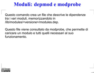 Moduli: depmod e modprobe
Questo comando crea un ﬁle che descrive le dipendenze
tra i vari moduli, memorizzandolo in
/lib/modules/<versione>/modules.dep.

Questo ﬁle viene consultato da modprobe, che permette di
caricare un modulo e tutti quelli necessari al suo
funzionamento.




                                                           – p. 27
 