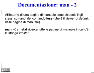 Documentazione: man - 2
All’interno di una pagina di manuale sono disponibili gli
stessi comandi del comando less (che é il viewer di default
delle pagine di manuale).

man -K vmstat ricerca tutte le pagine di manuale in cui c’é
la stringa vmstat.




                                                              – p. 27
 