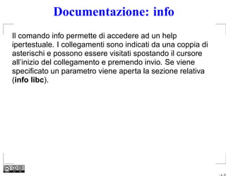 Documentazione: info
Il comando info permette di accedere ad un help
ipertestuale. I collegamenti sono indicati da una coppia di
asterischi e possono essere visitati spostando il cursore
all’inizio del collegamento e premendo invio. Se viene
speciﬁcato un parametro viene aperta la sezione relativa
(info libc).




                                                              – p. 27
 