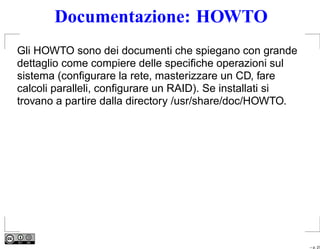 Documentazione: HOWTO
Gli HOWTO sono dei documenti che spiegano con grande
dettaglio come compiere delle speciﬁche operazioni sul
sistema (conﬁgurare la rete, masterizzare un CD, fare
calcoli paralleli, conﬁgurare un RAID). Se installati si
trovano a partire dalla directory /usr/share/doc/HOWTO.




                                                           – p. 27
 