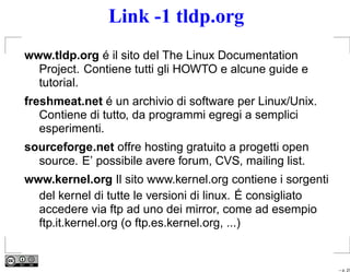 Link -1 tldp.org
www.tldp.org é il sito del The Linux Documentation
  Project. Contiene tutti gli HOWTO e alcune guide e
  tutorial.
freshmeat.net é un archivio di software per Linux/Unix.
   Contiene di tutto, da programmi egregi a semplici
   esperimenti.
sourceforge.net offre hosting gratuito a progetti open
  source. E’ possibile avere forum, CVS, mailing list.
www.kernel.org Il sito www.kernel.org contiene i sorgenti
  del kernel di tutte le versioni di linux. É consigliato
  accedere via ftp ad uno dei mirror, come ad esempio
  ftp.it.kernel.org (o ftp.es.kernel.org, ...)


                                                            – p. 27
 