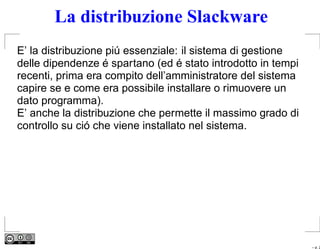 La distribuzione Slackware
E’ la distribuzione piú essenziale: il sistema di gestione
delle dipendenze é spartano (ed é stato introdotto in tempi
recenti, prima era compito dell’amministratore del sistema
capire se e come era possibile installare o rimuovere un
dato programma).
E’ anche la distribuzione che permette il massimo grado di
controllo su ció che viene installato nel sistema.




                                                              – p. 2
 
