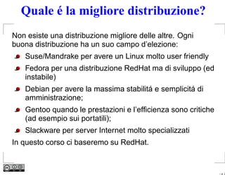 Quale é la migliore distribuzione?
Non esiste una distribuzione migliore delle altre. Ogni
buona distribuzione ha un suo campo d’elezione:
   Suse/Mandrake per avere un Linux molto user friendly
   Fedora per una distribuzione RedHat ma di sviluppo (ed
   instabile)
   Debian per avere la massima stabilitá e semplicitá di
   amministrazione;
   Gentoo quando le prestazioni e l’efﬁcienza sono critiche
   (ad esempio sui portatili);
   Slackware per server Internet molto specializzati
In questo corso ci baseremo su RedHat.


                                                              – p. 2
 