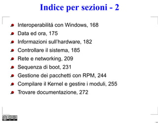 Indice per sezioni - 2
Interoperabilitá con Windows, 168
Data ed ora, 175
Informazioni sull’hardware, 182
Controllare il sistema, 185
Rete e networking, 209
Sequenza di boot, 231
Gestione dei pacchetti con RPM, 244
Compilare il Kernel e gestire i moduli, 255
Trovare documentazione, 272




                                              – p.
 