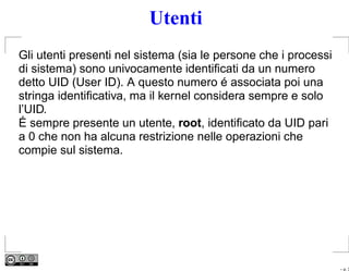 Utenti
Gli utenti presenti nel sistema (sia le persone che i processi
di sistema) sono univocamente identiﬁcati da un numero
detto UID (User ID). A questo numero é associata poi una
stringa identiﬁcativa, ma il kernel considera sempre e solo
l’UID.
É sempre presente un utente, root, identiﬁcato da UID pari
a 0 che non ha alcuna restrizione nelle operazioni che
compie sul sistema.




                                                                 – p. 3
 