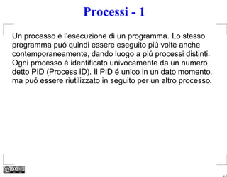 Processi - 1
Un processo é l’esecuzione di un programma. Lo stesso
programma puó quindi essere eseguito piú volte anche
contemporaneamente, dando luogo a piú processi distinti.
Ogni processo é identiﬁcato univocamente da un numero
detto PID (Process ID). Il PID é unico in un dato momento,
ma puó essere riutilizzato in seguito per un altro processo.




                                                               – p. 3
 