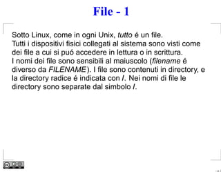 File - 1
Sotto Linux, come in ogni Unix, tutto é un ﬁle.
Tutti i dispositivi ﬁsici collegati al sistema sono visti come
dei ﬁle a cui si puó accedere in lettura o in scrittura.
I nomi dei ﬁle sono sensibili al maiuscolo (ﬁlename é
diverso da FILENAME). I ﬁle sono contenuti in directory, e
la directory radice é indicata con /. Nei nomi di ﬁle le
directory sono separate dal simbolo /.




                                                                 – p. 3
 
