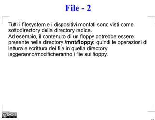 File - 2
Tutti i ﬁlesystem e i dispositivi montati sono visti come
sottodirectory della directory radice.
Ad esempio, il contenuto di un ﬂoppy potrebbe essere
presente nella directory /mnt/ﬂoppy: quindi le operazioni di
lettura e scrittura dei ﬁle in quella directory
leggeranno/modiﬁcheranno i ﬁle sul ﬂoppy.




                                                               – p. 3
 