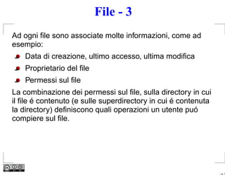 File - 3
Ad ogni ﬁle sono associate molte informazioni, come ad
esempio:
    Data di creazione, ultimo accesso, ultima modiﬁca
    Proprietario del ﬁle
    Permessi sul ﬁle
La combinazione dei permessi sul ﬁle, sulla directory in cui
il ﬁle é contenuto (e sulle superdirectory in cui é contenuta
la directory) deﬁniscono quali operazioni un utente puó
compiere sul ﬁle.




                                                                – p. 3
 