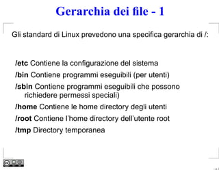 Gerarchia dei ﬁle - 1
Gli standard di Linux prevedono una speciﬁca gerarchia di /:


 /etc Contiene la conﬁgurazione del sistema
 /bin Contiene programmi eseguibili (per utenti)
 /sbin Contiene programmi eseguibili che possono
    richiedere permessi speciali)
 /home Contiene le home directory degli utenti
 /root Contiene l’home directory dell’utente root
 /tmp Directory temporanea



                                                               – p. 3
 
