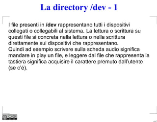 La directory /dev - 1
I ﬁle presenti in /dev rappresentano tutti i dispositivi
collegati o collegabili al sistema. La lettura o scrittura su
questi ﬁle si concreta nella lettura o nella scrittura
direttamente sui dispositivi che rappresentano.
Quindi ad esempio scrivere sulla scheda audio signiﬁca
mandare in play un ﬁle, e leggere dal ﬁle che rappresenta la
tastiera signiﬁca acquisire il carattere premuto dall’utente
(se c’é).




                                                                – p. 3
 