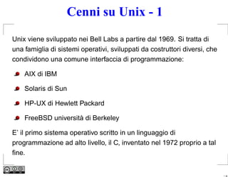 Cenni su Unix - 1
Unix viene sviluppato nei Bell Labs a partire dal 1969. Si tratta di
una famiglia di sistemi operativi, sviluppati da costruttori diversi, che
condividono una comune interfaccia di programmazione:

    AIX di IBM

    Solaris di Sun

    HP-UX di Hewlett Packard

    FreeBSD università di Berkeley

E’ il primo sistema operativo scritto in un linguaggio di
programmazione ad alto livello, il C, inventato nel 1972 proprio a tal
ﬁne.


                                                                            – p.
 