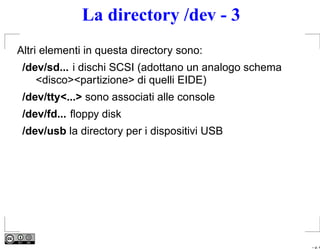 La directory /dev - 3
Altri elementi in questa directory sono:
 /dev/sd... i dischi SCSI (adottano un analogo schema
    <disco><partizione> di quelli EIDE)
 /dev/tty<...> sono associati alle console
 /dev/fd... ﬂoppy disk
 /dev/usb la directory per i dispositivi USB




                                                        – p. 4
 