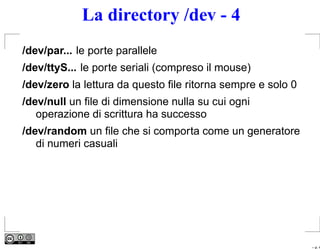 La directory /dev - 4
/dev/par... le porte parallele
/dev/ttyS... le porte seriali (compreso il mouse)
/dev/zero la lettura da questo ﬁle ritorna sempre e solo 0
/dev/null un ﬁle di dimensione nulla su cui ogni
   operazione di scrittura ha successo
/dev/random un ﬁle che si comporta come un generatore
   di numeri casuali




                                                             – p. 4
 