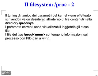 Il ﬁlesystem /proc - 2
Il tuning dinamico dei parametri del kernel viene effettuato
scrivendo i valori desiderati all’interno di ﬁle contenuti nella
directory /proc/sys.
I parametri correnti sono visualizzabili leggendo gli stessi
ﬁle.
I ﬁle del tipo /proc/<nnnn> contengono informazioni sul
processo con PID pari a nnnn.




                                                                   – p. 4
 