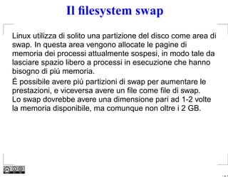 Il ﬁlesystem swap
Linux utilizza di solito una partizione del disco come area di
swap. In questa area vengono allocate le pagine di
memoria dei processi attualmente sospesi, in modo tale da
lasciare spazio libero a processi in esecuzione che hanno
bisogno di piú memoria.
É possibile avere piú partizioni di swap per aumentare le
prestazioni, e viceversa avere un ﬁle come ﬁle di swap.
Lo swap dovrebbe avere una dimensione pari ad 1-2 volte
la memoria disponibile, ma comunque non oltre i 2 GB.




                                                                 – p. 4
 