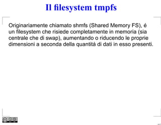 Il ﬁlesystem tmpfs
Originariamente chiamato shmfs (Shared Memory FS), é
un ﬁlesystem che risiede completamente in memoria (sia
centrale che di swap), aumentando o riducendo le proprie
dimensioni a seconda della quantitá di dati in esso presenti.




                                                                – p. 4
 