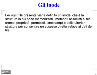 Gli inode
Per ogni ﬁle presente viene deﬁnito un inode, che é la
struttura in cui sono memorizzati i metadati associati al ﬁle
(nome, proprietá, permessi, timestamp) e delle ulteriori
strutture per consentire un accesso diretto veloce ai dati del
ﬁle.




                                                                 – p. 4
 